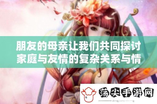 朋友的母亲让我们共同探讨家庭与友情的复杂关系与情感纽带